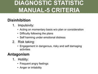 Disinhibition
1. Impulsivity:
• Acting on momentary basis w/o plan or consideration
• Difficulty following the plans
• Self harming under emotional distress
2. Risk taking:
• Engagement in dangerous, risky and self damaging
activities
Antagonism
1. Hotility:
• Frequent angry feelings
• Anger or irritability
DIAGNOSTIC STATISTIC
MANUAL-5 CRITERIA
 