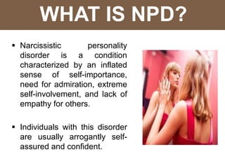 WHAT IS NPD?
 Narcissistic personality
disorder is a condition
characterized by an inflated
sense of self-importance,
need for admiration, extreme
self-involvement, and lack of
empathy for others.
 Individuals with this disorder
are usually arrogantly self-
assured and confident.
 