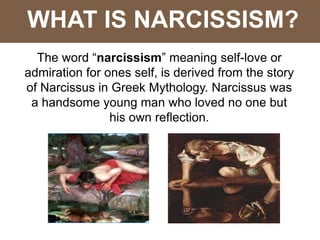 WHAT IS NARCISSISM?
The word “narcissism” meaning self-love or
admiration for ones self, is derived from the story
of Narcissus in Greek Mythology. Narcissus was
a handsome young man who loved no one but
his own reflection.
 