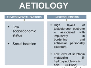 AETIOLOGY
 Low
socioeconomic
status
 Social isolation
 High levels of
testosterone, oestrone
– associated with
impulsivity in
borderline and
antisocial personality
disorders.
 Low level of serotonin
metabolite 5-
hydroxyindoleacetic
acid (5-HIAA) –
ENVIRONMENTAL FACTORS NEUROCHEMISTRY
 