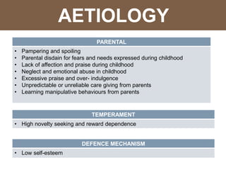 PARENTAL
• Pampering and spoiling
• Parental disdain for fears and needs expressed during childhood
• Lack of affection and praise during childhood
• Neglect and emotional abuse in childhood
• Excessive praise and over- indulgence
• Unpredictable or unreliable care giving from parents
• Learning manipulative behaviours from parents
TEMPERAMENT
• High novelty seeking and reward dependence
DEFENCE MECHANISM
• Low self-esteem
AETIOLOGY
 