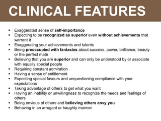 CLINICAL FEATURES
 Exaggerated sense of self-importance
 Expecting to be recognized as superior even without achievements that
warrant it
 Exaggerating your achievements and talents
 Being preoccupied with fantasies about success, power, brilliance, beauty
or the perfect mate
 Believing that you are superior and can only be understood by or associate
with equally special people
 Requiring constant admiration
 Having a sense of entitlement
 Expecting special favours and unquestioning compliance with your
expectations
 Taking advantage of others to get what you want
 Having an inability or unwillingness to recognize the needs and feelings of
others
 Being envious of others and believing others envy you
 Behaving in an arrogant or haughty manner
 