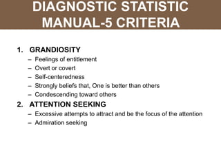 DIAGNOSTIC STATISTIC
MANUAL-5 CRITERIA
1. GRANDIOSITY
– Feelings of entitlement
– Overt or covert
– Self-centeredness
– Strongly beliefs that, One is better than others
– Condescending toward others
2. ATTENTION SEEKING
– Excessive attempts to attract and be the focus of the attention
– Admiration seeking
 
