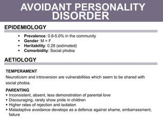 AVOIDANT PERSONALITY
 Prevalence: 0.8-5.0% in the community
 Gender: M = F
 Heritability: 0.28 (estimated)
 Comorbidity: Social phobia
DISORDER
EPIDEMIOLOGY
AETIOLOGY
TEMPERAMENT
Neuroticism and introversion are vulnerabilities which seem to be shared with
social phobia.
PARENTING
 Inconsistent, absent, less demonstration of parental love
 Discouraging, rarely show pride in children
 Higher rates of rejection and isolation
 Maladaptive avoidance develops as a defence against shame, embarrassment,
failure
 