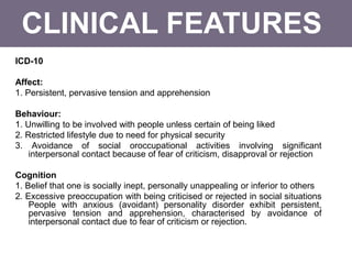 CLINICAL FEATURES
ICD-10
Affect:
1. Persistent, pervasive tension and apprehension
Behaviour:
1. Unwilling to be involved with people unless certain of being liked
2. Restricted lifestyle due to need for physical security
3. Avoidance of social oroccupational activities involving significant
interpersonal contact because of fear of criticism, disapproval or rejection
Cognition
1. Belief that one is socially inept, personally unappealing or inferior to others
2. Excessive preoccupation with being criticised or rejected in social situations
People with anxious (avoidant) personality disorder exhibit persistent,
pervasive tension and apprehension, characterised by avoidance of
interpersonal contact due to fear of criticism or rejection.
 
