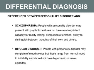 DIFFERENTIAL DIAGNOSIS
DIFFERENCES BETWEEN PERSONALITY DISORDER AND:
 SCHIZOPHRENIA: People with personality disorder may
present with psychotic features but have relatively intact
capacity for reality testing, expression of emotion, ability to
distinguish between thoughts of their own and others.
 BIPOLAR DISORDER: People with personality disorder may
complain of mood swings but these range from normal mood
to irritability and should not have hypomanic or manic
episodes.
 