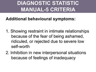 Additional behavioural symptoms:
1. Showing restraint in intimate relationships
because of the fear of being ashamed,
ridiculed, or rejected due to severe low
self-worth
2. Inhibition in new interpersonal situations
because of feelings of inadequacy
DIAGNOSTIC STATISTIC
MANUAL-5 CRITERIA
 