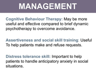 MANAGEMENT
Cognitive Behaviour Therapy: May be more
useful and effective compared to brief dynamic
psychotherapy to overcome avoidance.
Assertiveness and social skill training: Useful
To help patients make and refuse requests.
Distress tolerance skill: Important to help
patients to handle anticipatory anxiety in social
situations.
 
