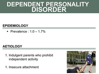 DEPENDENT PERSONALITY
 Prevalence : 1.0 – 1.7%
DISORDER
EPIDEMIOLOGY
AETIOLOGY
1. Indulgent parents who prohibit
independent activity
1. Insecure attachment
 