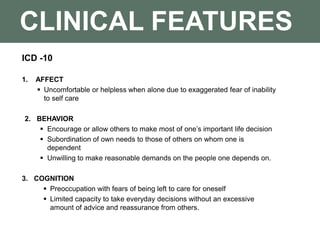 CLINICAL FEATURES
ICD -10
1. AFFECT
 Uncomfortable or helpless when alone due to exaggerated fear of inability
to self care
2. BEHAVIOR
 Encourage or allow others to make most of one’s important life decision
 Subordination of own needs to those of others on whom one is
dependent
 Unwilling to make reasonable demands on the people one depends on.
3. COGNITION
 Preoccupation with fears of being left to care for oneself
 Limited capacity to take everyday decisions without an excessive
amount of advice and reassurance from others.
 