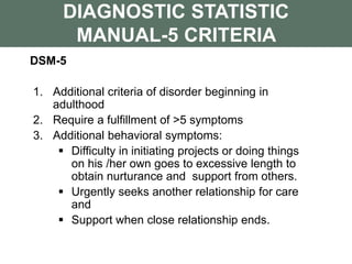 DIAGNOSTIC STATISTIC
MANUAL-5 CRITERIA
DSM-5
1. Additional criteria of disorder beginning in
adulthood
2. Require a fulfillment of >5 symptoms
3. Additional behavioral symptoms:
 Difficulty in initiating projects or doing things
on his /her own goes to excessive length to
obtain nurturance and support from others.
 Urgently seeks another relationship for care
and
 Support when close relationship ends.
 