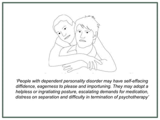 ‘People with dependent personality disorder may have self-effacing
diffidence, eagerness to please and importuning. They may adopt a
helpless or ingratiating posture, escalating demands for medication,
distress on separation and difficulty in termination of psychotherapy’
 