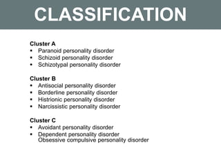 CLASSIFICATION
Cluster A
 Paranoid personality disorder
 Schizoid personality disorder
 Schizotypal personality disorder
Cluster B
 Antisocial personality disorder
 Borderline personality disorder
 Histrionic personality disorder
 Narcissistic personality disorder
Cluster C
 Avoidant personality disorder
 Dependent personality disorder
Obsessive compulsive personality disorder
 