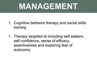 MANAGEMENT
1. Cognitive behavior therapy and social skills
training
1. Therapy targeted at including self esteem,
self confidence, sense of efficacy,
assertiveness and exploring fear of
autonomy
 