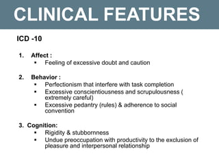 CLINICAL FEATURES
ICD -10
1. Affect :
 Feeling of excessive doubt and caution
2. Behavior :
 Perfectionism that interfere with task completion
 Excessive conscientiousness and scrupulousness (
extremely careful)
 Excessive pedantry (rules) & adherence to social
convention
3. Cognition:
 Rigidity & stubbornness
 Undue preoccupation with productivity to the exclusion of
pleasure and interpersonal relationship
 