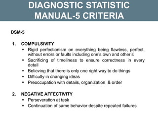 DIAGNOSTIC STATISTIC
MANUAL-5 CRITERIA
DSM-5
1. COMPULSIVITY
 Rigid perfectionism on everything being flawless, perfect,
without errors or faults including one’s own and other’s
 Sacrificing of timeliness to ensure correctness in every
detail
 Believing that there is only one right way to do things
 Difficulty in changing ideas
 Preoccupation with details, organization, & order
2. NEGATIVE AFFECTIVITY
 Perseveration at task
 Continuation of same behavior despite repeated failures
 