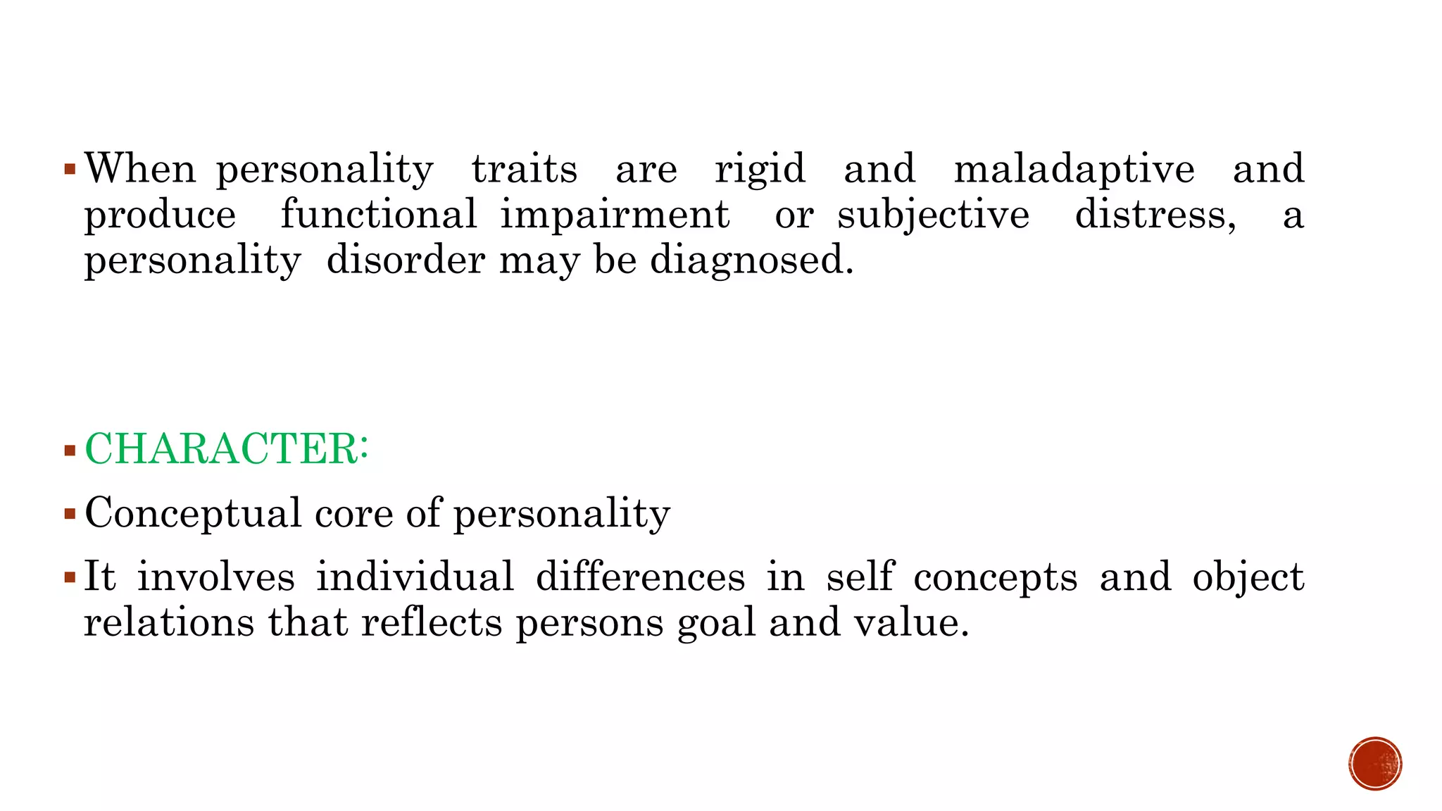 When personality traits are rigid and maladaptive and
produce functional impairment or subjective distress, a
personality disorder may be diagnosed.
CHARACTER:
Conceptual core of personality
It involves individual differences in self concepts and object
relations that reflects persons goal and value.
 