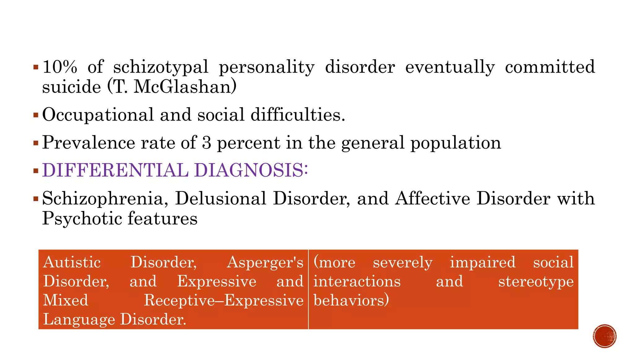 10% of schizotypal personality disorder eventually committed
suicide (T. McGlashan)
Occupational and social difficulties.
Prevalence rate of 3 percent in the general population
DIFFERENTIAL DIAGNOSIS:
Schizophrenia, Delusional Disorder, and Affective Disorder with
Psychotic features
Autistic Disorder, Asperger's
Disorder, and Expressive and
Mixed Receptive–Expressive
Language Disorder.
(more severely impaired social
interactions and stereotype
behaviors)
 