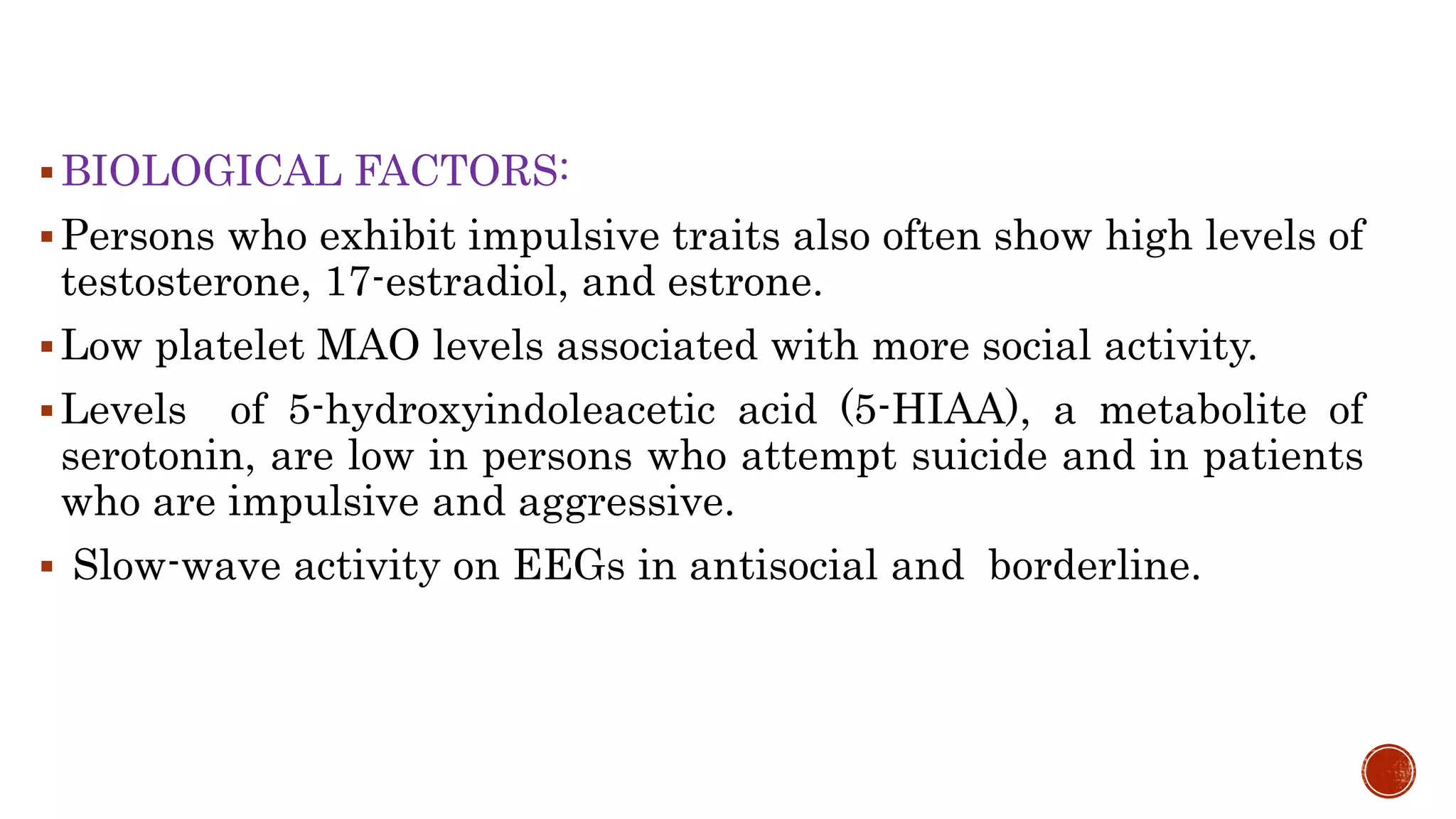BIOLOGICAL FACTORS:
Persons who exhibit impulsive traits also often show high levels of
testosterone, 17-estradiol, and estrone.
Low platelet MAO levels associated with more social activity.
Levels of 5-hydroxyindoleacetic acid (5-HIAA), a metabolite of
serotonin, are low in persons who attempt suicide and in patients
who are impulsive and aggressive.
 Slow-wave activity on EEGs in antisocial and borderline.
 
