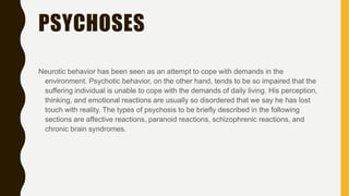 PSYCHOSES
Neurotic behavior has been seen as an attempt to cope with demands in the
environment. Psychotic behavior, on the other hand, tends to be so impaired that the
suffering individual is unable to cope with the demands of daily living. His perception,
thinking, and emotional reactions are usually so disordered that we say he has lost
touch with reality. The types of psychosis to be briefly described in the following
sections are affective reactions, paranoid reactions, schizophrenic reactions, and
chronic brain syndromes.
 
