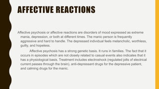 AFFECTIVE REACTIONS
Affective psychosis or affective reactions are disorders of mood expressed as extreme
mania, depression, or both at different times. The manic person is frequently
aggressive and hard to handle. The depressed individual feels melancholic, worthless,
guilty, and hopeless.
Affective psychosis has a strong genetic basis. It runs in families. The fact that it
occurs in episodes which are not closely related to casual events also indicates that it
has a physiological basis. Treatment includes electroshock (regulated jolts of electrical
current passes through the brain), anti-depressant drugs for the depressive patient,
and calming drugs for the manic.
 