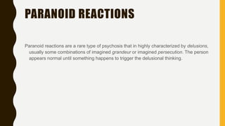 PARANOID REACTIONS
Paranoid reactions are a rare type of psychosis that in highly characterized by delusions,
usually some combinations of imagined grandeur or imagined persecution. The person
appears normal until something happens to trigger the delusional thinking.
 