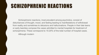SCHIZOPHRENIC REACTIONS
Schizophrenic reactions, most prevalent among psychotics, consist of
disturbances of thought, mood, and feeling leading to manifestations of withdrawal
from reality and sometimes to delusions and hallucinations. People in their late teens
or early twenties compose the cases admitted to mental hospitals for treatment of
schizophrenia. These correspond to 15-20% of the total number of hospital cases.
Although modern
 