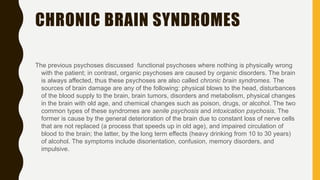 CHRONIC BRAIN SYNDROMES
The previous psychoses discussed functional psychoses where nothing is physically wrong
with the patient; in contrast, organic psychoses are caused by organic disorders. The brain
is always affected, thus these psychoses are also called chronic brain syndromes. The
sources of brain damage are any of the following: physical blows to the head, disturbances
of the blood supply to the brain, brain tumors, disorders and metabolism, physical changes
in the brain with old age, and chemical changes such as poison, drugs, or alcohol. The two
common types of these syndromes are senile psychosis and intoxication psychosis. The
former is cause by the general deterioration of the brain due to constant loss of nerve cells
that are not replaced (a process that speeds up in old age), and impaired circulation of
blood to the brain; the latter, by the long term effects (heavy drinking from 10 to 30 years)
of alcohol. The symptoms include disorientation, confusion, memory disorders, and
impulsive.
 