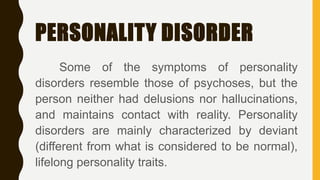 PERSONALITY DISORDER
Some of the symptoms of personality
disorders resemble those of psychoses, but the
person neither had delusions nor hallucinations,
and maintains contact with reality. Personality
disorders are mainly characterized by deviant
(different from what is considered to be normal),
lifelong personality traits.
 