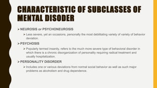 CHARACTERISTIC OF SUBCLASSES OF
MENTAL DISODER
NEUROSIS or PSYCHONEUROSIS
 Less severe, yet an occasions, personally the most debilitating variety of variety of behavior
deviation.
PSYCHOSIS
 Popularly termed insanity, refers to the much more severe type of behavioral disorder in
which there is a chronic disorganization of personality requiring radical treatment and
usually hospitalization.
PERSONALITY DISORDER
 Includes one or various deviations from normal social behavior as well as such major
problems as alcoholism and drug dependence.
 