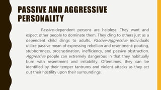 PASSIVE AND AGGRESSIVE
PERSONALITY
Passive-dependent persons are helpless. They want and
expect other people to dominate them. They cling to others just as a
dependent child clings to adults. Passive-Aggressive individuals
utilize passive mean of expressing rebellion and resentment: pouting,
stubbornness, procrastination, inefficiency, and passive obstruction.
Aggressive people can extremely dangerous in that they habitually
burn with resentment and irritability. Oftentimes, they can be
identified by their temper tantrums and violent attacks as they act
out their hostility upon their surroundings.
 
