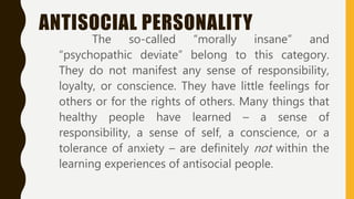ANTISOCIAL PERSONALITY
The so-called “morally insane” and
“psychopathic deviate” belong to this category.
They do not manifest any sense of responsibility,
loyalty, or conscience. They have little feelings for
others or for the rights of others. Many things that
healthy people have learned – a sense of
responsibility, a sense of self, a conscience, or a
tolerance of anxiety – are definitely not within the
learning experiences of antisocial people.
 