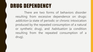 DRUG DEPENDENCY
There are two forms of behaviors disorder
resulting from excessive dependence on drugs:
addiction (a state of periodic or chronic intoxication
produced by the repeated consumption of a natural
or synthetic drug), and habituation (a condition
resulting from the repeated consumption of a
drug).
 