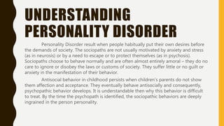 UNDERSTANDING
PERSONALITY DISORDER
Personality Disorder result when people habitually put their own desires before
the demands of society. The sociopaths are not usually motivated by anxiety and stress
(as in neurosis) or by a need to escape or to protect themselves (as in psychosis).
Sociopaths choose to behave normally and are often almost entirely amoral – they do no
care to ignore or disobey the laws or customs of society. They suffer little or no guilt or
anxiety in the manifestation of their behavior.
Antisocial behavior in childhood persists when children’s parents do not show
them affection and acceptance. They eventually behave antisocially and consequently,
psychopathic behavior develops. It is understandable then why this behavior is difficult
to treat. By the time the psychopath is identified, the sociopathic behaviors are deeply
ingrained in the person personality.
 