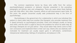 The common experiences borne by those who suffer from the various
psychopathological symptoms or behavior disorder presented in the preceding
paragraphs are distress, pain and unhappiness. There are cases where these feelings
pass with little effort. Very often, however, efforts at self-improvement seem futile. At
this point, the people concerned usually seek professional help in the form of
psychotherapy.
Psychotherapy is the general term for a relationship in which one individual (the
patient or client) seeks help from another (the therapist), who provides treatment that
is based primarily on psychological principles. Client and therapist usually sit facing
each other, and the client is urged to discuss the problems for which he seeks help. By
and large, therapists do not give advice – they would rather help clients come to their
own conclusions and implement them in their own way. Clients who are relatively well-
motivated for treatment can usually expect gains in self-esteem, contentment,
interpersonal relationships, feelings of competence, and pleasure in life.
 