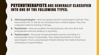 PSYCHOTHERAPISTS ARE GENERALLY CLASSIFIED
INTO ONE OF THE FOLLOWING TYPES:
1. Clinical psychologists – these are people trained in psychological methods. They
have earned a Ph. D. and do not necessarily have a medical degree. They have
undergone extensive training in therapy.
2. Psychiatrists – these are qualified, licensed physicians who have done their
postgraduate work and residency in psychiatry.
3. Psychoanalysis – this group of psychotherapists practice according to a
psychoanalytic theory of personality. They maybe psychiatrists or clinical
psychologists. Freud, a psychoanalyst himself, believed that medical training is
unnecessary for psychoanalyst.
 