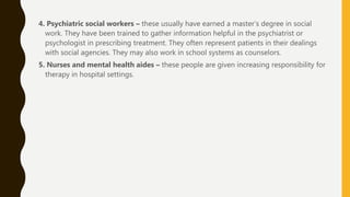 4. Psychiatric social workers – these usually have earned a master’s degree in social
work. They have been trained to gather information helpful in the psychiatrist or
psychologist in prescribing treatment. They often represent patients in their dealings
with social agencies. They may also work in school systems as counselors.
5. Nurses and mental health aides – these people are given increasing responsibility for
therapy in hospital settings.
 