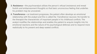 3. Resistance – the psychoanalyst utilizes the person’s refusal (resistance) and reveal
foolish and embarrassment thoughts so that basic unconscious feeling that underlies
his problem may be uncovered.
4. Transference – as treatment progresses, the patient often develops an emotional
relationship with the analyst and this is called the Transference neurosis. He transfer to
the therapist the characteristic of important people in his childhood conflicts. The
analyst modifies the relationships and enables the patient to acquire insights into his
emotional reactions and the nature of his psychological defenses and to respond more
realistically to his present and deep-seated conflicts.
 