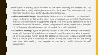 These forms of therapy allow the client to talk about anything that interest him. The
therapists helps clarify and rephrase what the client says. Two techniques fall under
this major heading: client-centered and existential therapy.
In client-centered therapy, the unction of the therapist is to understand his client and to
reflect his feelings so that he (the client) feels understood and accepted. The therapist
avoid as an authoritarian or judgmental expert. The client gains confidence as he is
allowed to dominate the session without being contradicted or judged by the therapist.
He continuously talk and progress can be made if he is well-motivated.
In existential therapy, again the primary concern is the client’s feelings. The therapist
works with the client’s immediate experiences to help him determine what it means to
be alive as a unique human being. His goal is not necessarily to reduce anxiety since
this is a natural part or existence, but rather, to help the client see that the anxiety
associated with seeking new experiences can be a healthy stimulus to self-
actualization.
 