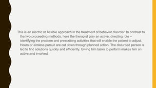 This is an electric or flexible approach in the treatment of behavior disorder. In contrast to
the two proceeding methods, here the therapist play an active, directing role –
identifying the problem and prescribing activities that will enable the patient to adjust.
Hours or aimless pursuit are cut down through planned action. The disturbed person is
led to find solutions quickly and efficiently. Giving him tasks to perform makes him an
active and involved
 