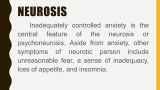 NEUROSIS
Inadequately controlled anxiety is the
central feature of the neurosis or
psychoneurosis. Aside from anxiety, other
symptoms of neurotic person include
unreasonable fear, a sense of inadequacy,
loss of appetite, and insomnia.
 