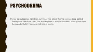PSYCHODRAMA
People act out scenes from their own lives. This allows them to express deep-seated
feelings that they have been unable to express in real-life situations. It also gives them
the opportunity to try our new methods of coping.
 