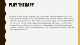 PLAY THERAPY
It is a special form of psychotherapy for young children. Here, emotional conflicts, and
insecurities are revealed by the children as they play, while the therapist talks to them
about the feeling reflected in their actions. Young children gain some insights into their
own behavior through play therapy which emphasizes the principle of catharsis, the
release of pent-up feelings and desires that they have been afraid to express toward
an object. Instead of telling the child what to do, the therapist or the child may tell a doll
(the object) what to do.
 