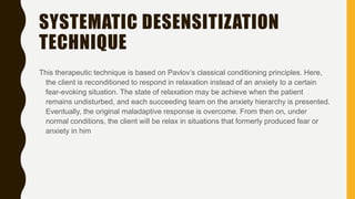 SYSTEMATIC DESENSITIZATION
TECHNIQUE
This therapeutic technique is based on Pavlov’s classical conditioning principles. Here,
the client is reconditioned to respond in relaxation instead of an anxiety to a certain
fear-evoking situation. The state of relaxation may be achieve when the patient
remains undisturbed, and each succeeding team on the anxiety hierarchy is presented.
Eventually, the original maladaptive response is overcome. From then on, under
normal conditions, the client will be relax in situations that formerly produced fear or
anxiety in him
 