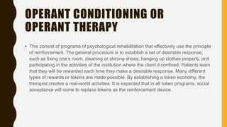 OPERANT CONDITIONING OR
OPERANT THERAPY
• This consist of programs of psychological rehabilitation that effectively use the principle
of reinforcement. The general procedure is to establish a set of desirable response,
such as fixing one’s room, cleaning or shining shoes, hanging up clothes properly, and
participating in the activities of the institution where the client it confined. Patients learn
that they will be rewarded each time they make a desirable response. Many different
types of rewards or tokens are made possible. By establishing a token economy, the
therapist creates a real-world activities. It is expected that in all token programs, social
acceptance will come to replace tokens as the reinforcement device.
 