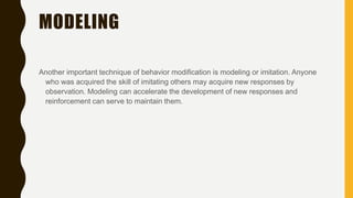 MODELING
Another important technique of behavior modification is modeling or imitation. Anyone
who was acquired the skill of imitating others may acquire new responses by
observation. Modeling can accelerate the development of new responses and
reinforcement can serve to maintain them.
 