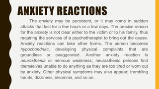 ANXIETY REACTIONS
The anxiety may be persistent, or it may come in sudden
attacks that last for a few hours or a few days. The precise reason
for the anxiety is not clear either to the victim or to his family, thus
requiring the services of a psychotherapist to bring out the cause.
Anxiety reactions can take other forms. The person becomes
hypochondriac, developing physical complaints that are
groundless or exaggerated. Another anxiety reaction is
neurasthenia or nervous weakness; neurasthenic persons find
themselves unable to do anything as they are too tired or worn out
by anxiety. Other physical symptoms may also appear; trembling
hands, dizziness, insomnia, and so on.
 