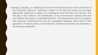 Changing, adjusting, or modifying the behavior of disturbed person is the main thrust of
this therapeutic approach. Treatment is based on the idea that people can be taught
appropriate responses to replace the maladaptive ones that they have learned. The
first step in this method is the identification of the environmental variables that elicit
and reinforce the person’s undesirable behavior. The therapist then sets up a program
that introduces reinforcement for the old, maladaptive response. Some forms of this
application of learning theory to the treatment of behavior disorders are presented in
the following paragraphs.
 