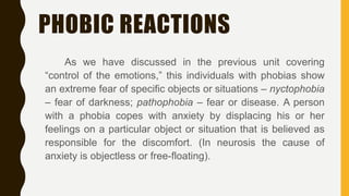 PHOBIC REACTIONS
As we have discussed in the previous unit covering
“control of the emotions,” this individuals with phobias show
an extreme fear of specific objects or situations – nyctophobia
– fear of darkness; pathophobia – fear or disease. A person
with a phobia copes with anxiety by displacing his or her
feelings on a particular object or situation that is believed as
responsible for the discomfort. (In neurosis the cause of
anxiety is objectless or free-floating).
 