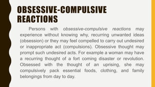OBSESSIVE-COMPULSIVE
REACTIONS
Persons with obsessive-compulsive reactions may
experience without knowing why, recurring unwanted ideas
(obsession) or they may feel compelled to carry out undesired
or inappropriate act (compulsions). Obsessive thought may
prompt such undesired acts. For example a woman may have
a recurring thought of a fort coming disaster or revolution.
Obsessed with the thought of an uprising, she may
compulsively pack essential foods, clothing, and family
belongings from day to day.
 